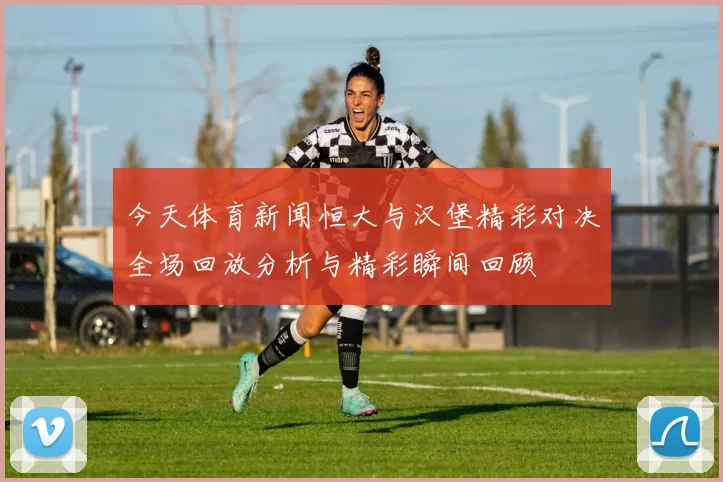 今天体育新闻恒大与汉堡精彩对决全场回放分析与精彩瞬间回顾