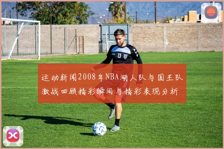 运动新闻2008年NBA湖人队与国王队激战回顾精彩瞬间与精彩表现分析