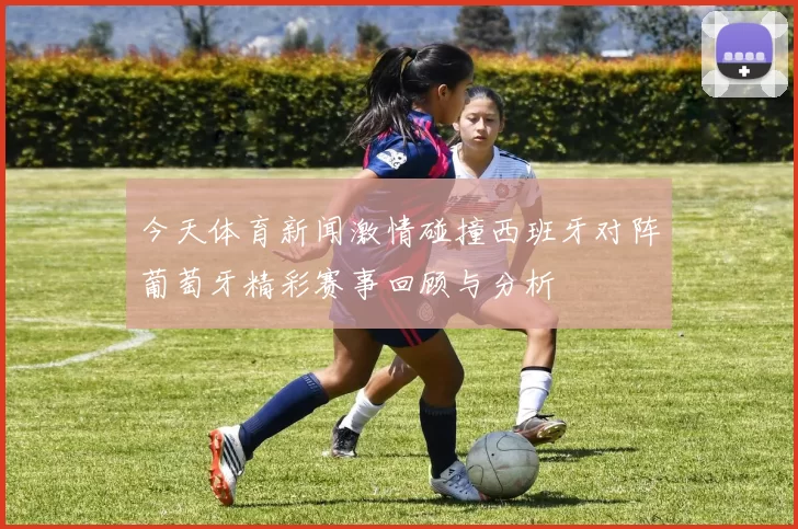 今天体育新闻激情碰撞西班牙对阵葡萄牙精彩赛事回顾与分析