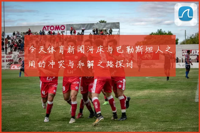 今天体育新闻河床与巴勒斯坦人之间的冲突与和解之路探讨