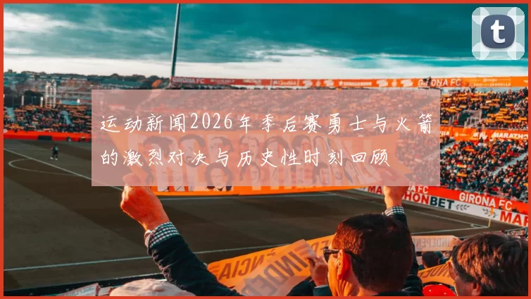 运动新闻2026年季后赛勇士与火箭的激烈对决与历史性时刻回顾