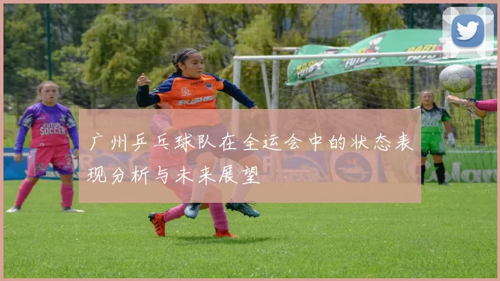 广州乒乓球队在全运会中的状态表现分析与未来展望