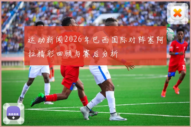 运动新闻2026年巴西国际对阵塞阿拉精彩回顾与赛后分析