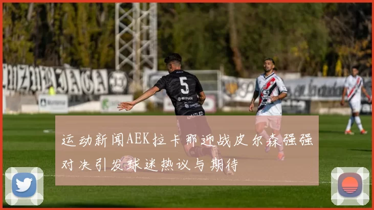 运动新闻AEK拉卡那迎战皮尔森强强对决引发球迷热议与期待